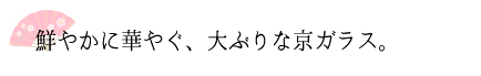 鮮やかに華やぐ、大ぶりな京ガラス。